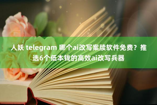 人妖 telegram 哪个ai改写案牍软件免费？推选6个低本钱的高效ai改写兵器