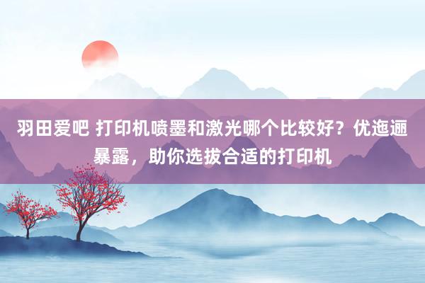 羽田爱吧 打印机喷墨和激光哪个比较好？优迤逦暴露，助你选拔合适的打印机