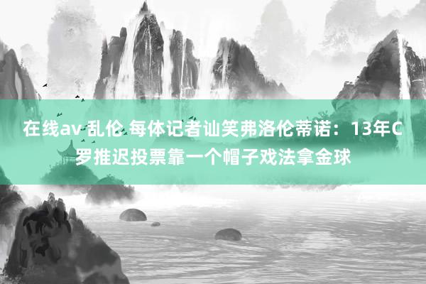 在线av 乱伦 每体记者讪笑弗洛伦蒂诺：13年C罗推迟投票靠一个帽子戏法拿金球