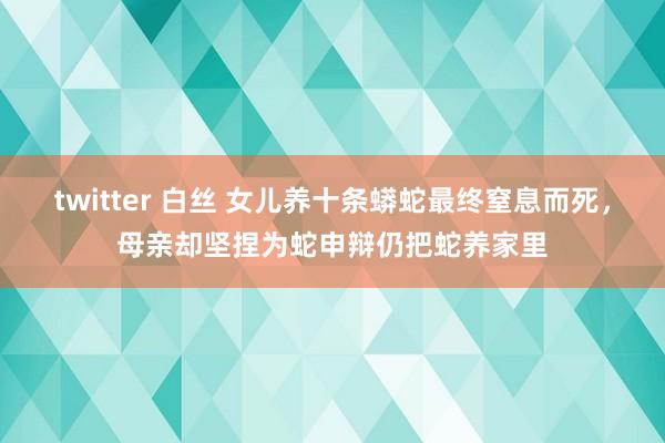 twitter 白丝 女儿养十条蟒蛇最终窒息而死，母亲却坚捏为蛇申辩仍把蛇养家里