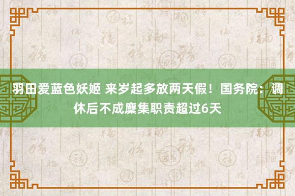 羽田爱蓝色妖姬 来岁起多放两天假！国务院：调休后不成麇集职责超过6天