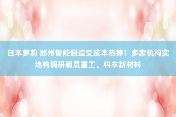 日本萝莉 郑州智能制造受成本热捧！多家机构实地构调研朝晨重工、科丰新材料