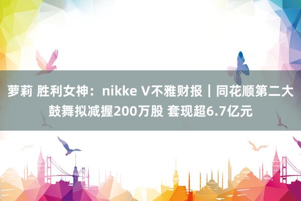 萝莉 胜利女神：nikke V不雅财报｜同花顺第二大鼓舞拟减握200万股 套现超6.7亿元