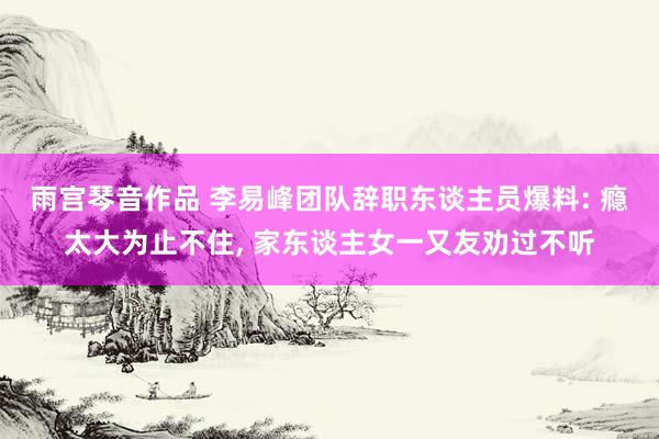 雨宫琴音作品 李易峰团队辞职东谈主员爆料: 瘾太大为止不住， 家东谈主女一又友劝过不听