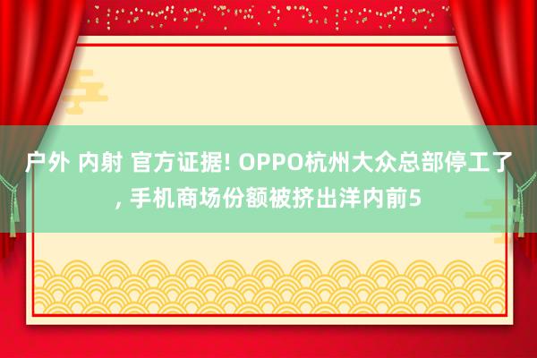 户外 内射 官方证据! OPPO杭州大众总部停工了， 手机商场份额被挤出洋内前5