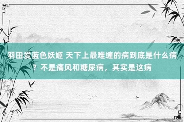 羽田爱蓝色妖姬 天下上最难缠的病到底是什么病？不是痛风和糖尿病，其实是这病