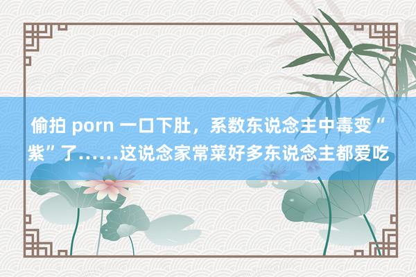 偷拍 porn 一口下肚，系数东说念主中毒变“紫”了……这说念家常菜好多东说念主都爱吃