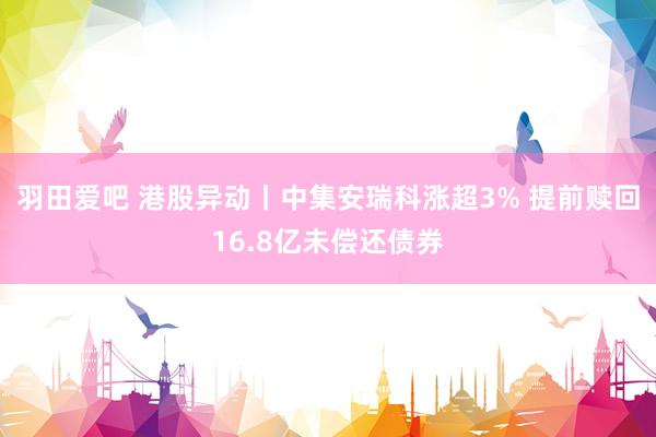 羽田爱吧 港股异动丨中集安瑞科涨超3% 提前赎回16.8亿未偿还债券