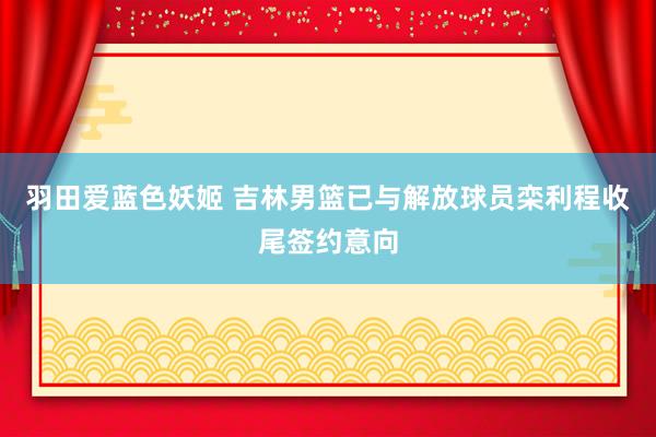 羽田爱蓝色妖姬 吉林男篮已与解放球员栾利程收尾签约意向