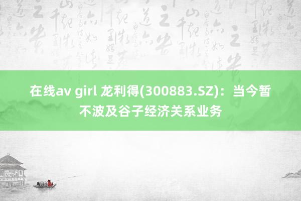 在线av girl 龙利得(300883.SZ)：当今暂不波及谷子经济关系业务