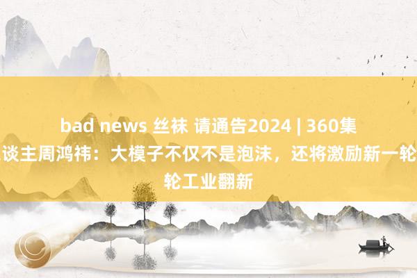 bad news 丝袜 请通告2024 | 360集团首创东谈主周鸿祎：大模子不仅不是泡沫，还将激励新一轮工业翻新