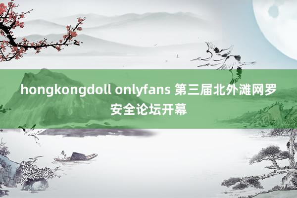 hongkongdoll onlyfans 第三届北外滩网罗安全论坛开幕