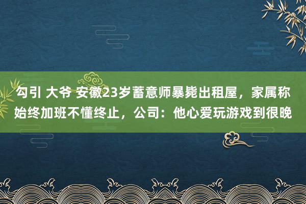 勾引 大爷 安徽23岁蓄意师暴毙出租屋，家属称始终加班不懂终止，公司：他心爱玩游戏到很晚