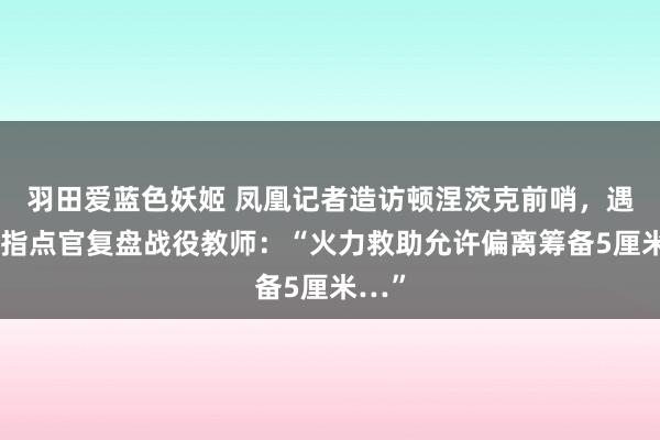 羽田爱蓝色妖姬 凤凰记者造访顿涅茨克前哨，遇俄军指点官复盘战役教师：“火力救助允许偏离筹备5厘米…”