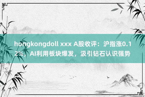 hongkongdoll xxx A股收评：沪指涨0.12%，AI利用板块爆发，汲引钻石认识强势