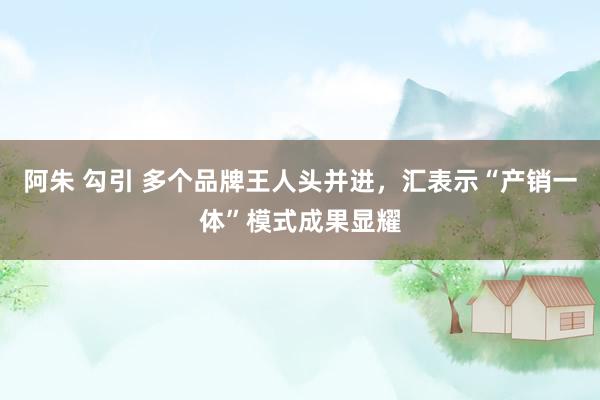 阿朱 勾引 多个品牌王人头并进，汇表示“产销一体”模式成果显耀