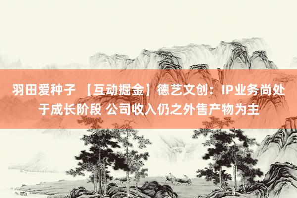 羽田爱种子 【互动掘金】德艺文创：IP业务尚处于成长阶段 公司收入仍之外售产物为主