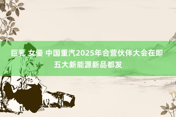 巨乳 女優 中国重汽2025年合营伙伴大会在即 五大新能源新品都发