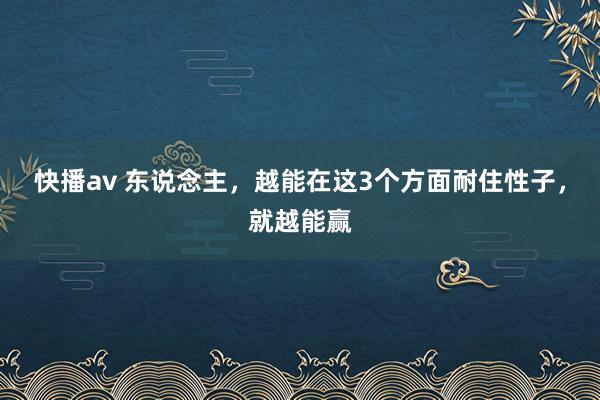 快播av 东说念主，越能在这3个方面耐住性子，就越能赢