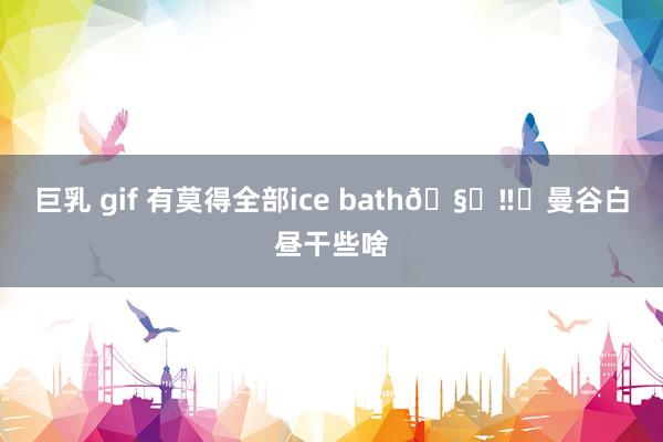 巨乳 gif 有莫得全部ice bath🧊‼️曼谷白昼干些啥