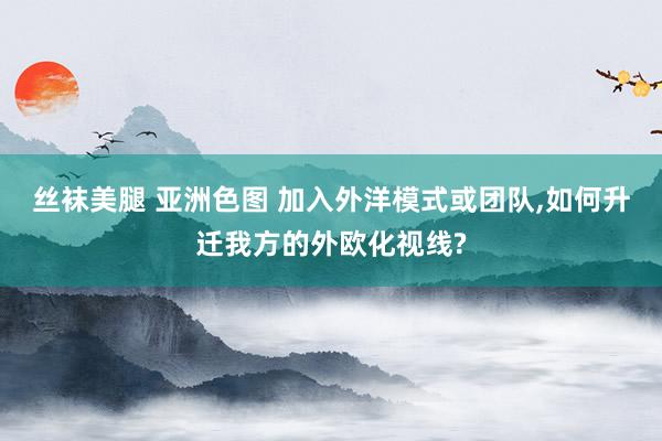 丝袜美腿 亚洲色图 加入外洋模式或团队，如何升迁我方的外欧化视线?