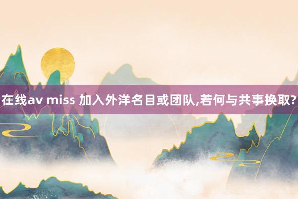 在线av miss 加入外洋名目或团队，若何与共事换取?