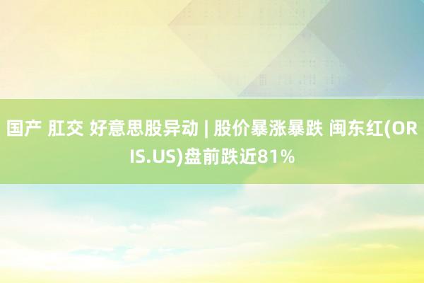 国产 肛交 好意思股异动 | 股价暴涨暴跌 闽东红(ORIS.US)盘前跌近81%