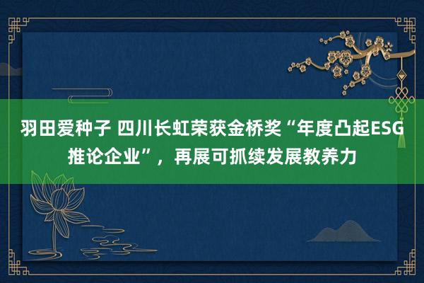 羽田爱种子 四川长虹荣获金桥奖“年度凸起ESG推论企业”，再展可抓续发展教养力