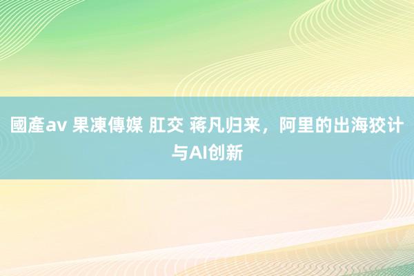 國產av 果凍傳媒 肛交 蒋凡归来，阿里的出海狡计与AI创新