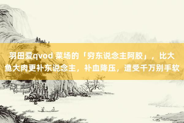 羽田爱qvod 菜场的「穷东说念主阿胶」，比大鱼大肉更补东说念主，补血降压，遭受千万别手软