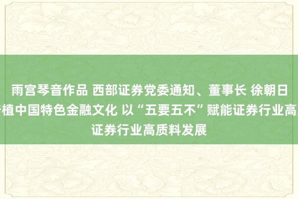 雨宫琴音作品 西部证券党委通知、董事长 徐朝日：积极培植中国特色金融文化 以“五要五不”赋能证券行业高质料发展