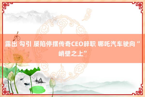 露出 勾引 屡陷停摆传奇CEO辞职 哪吒汽车驶向“峭壁之上”