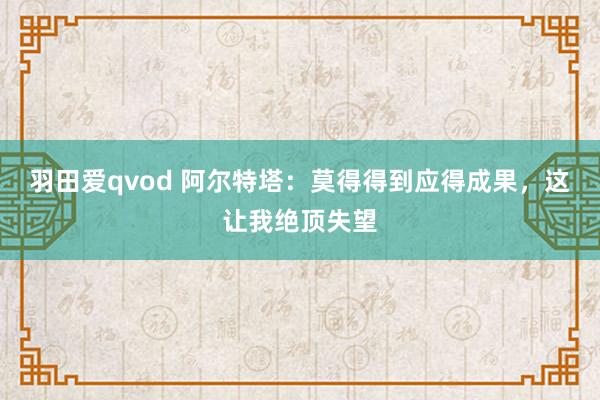 羽田爱qvod 阿尔特塔：莫得得到应得成果，这让我绝顶失望