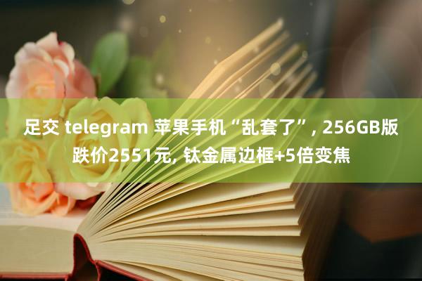 足交 telegram 苹果手机“乱套了”， 256GB版跌价2551元， 钛金属边框+5倍变焦