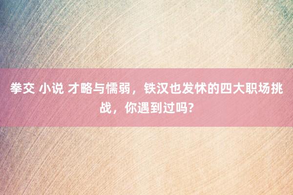 拳交 小说 才略与懦弱，铁汉也发怵的四大职场挑战，你遇到过吗?