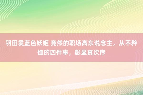 羽田爱蓝色妖姬 竟然的职场高东说念主，从不矜恤的四件事，彰显真次序