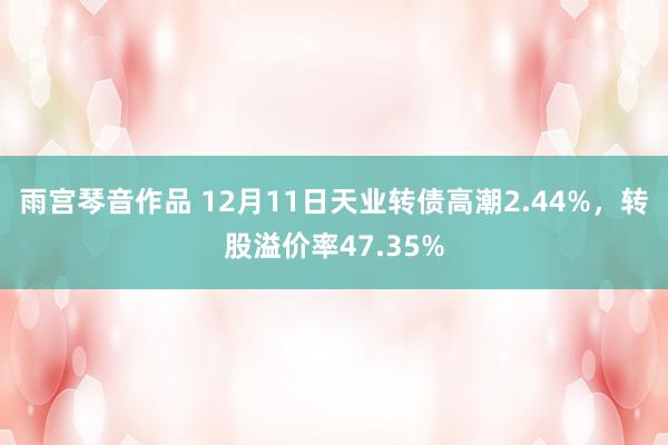 雨宫琴音作品 12月11日天业转债高潮2.44%，转股溢价率47.35%