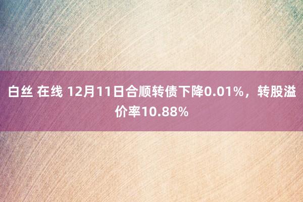 白丝 在线 12月11日合顺转债下降0.01%，转股溢价率10.88%