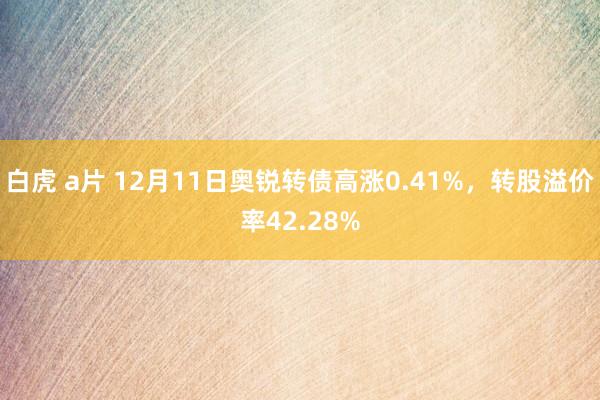 白虎 a片 12月11日奥锐转债高涨0.41%，转股溢价率42.28%