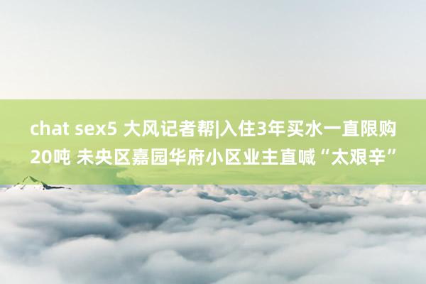 chat sex5 大风记者帮|入住3年买水一直限购20吨 未央区嘉园华府小区业主直喊“太艰辛”