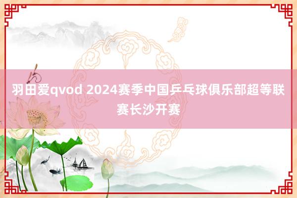 羽田爱qvod 2024赛季中国乒乓球俱乐部超等联赛长沙开赛