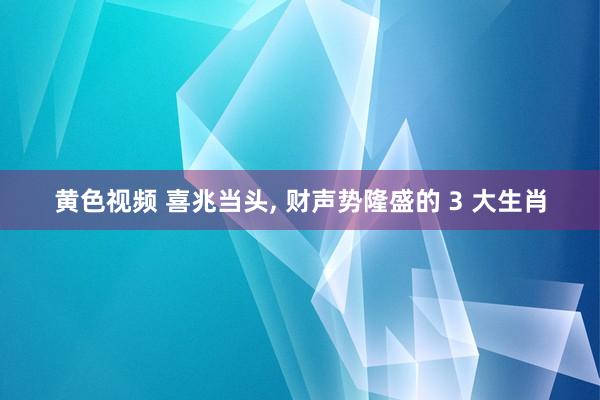 黄色视频 喜兆当头， 财声势隆盛的 3 大生肖