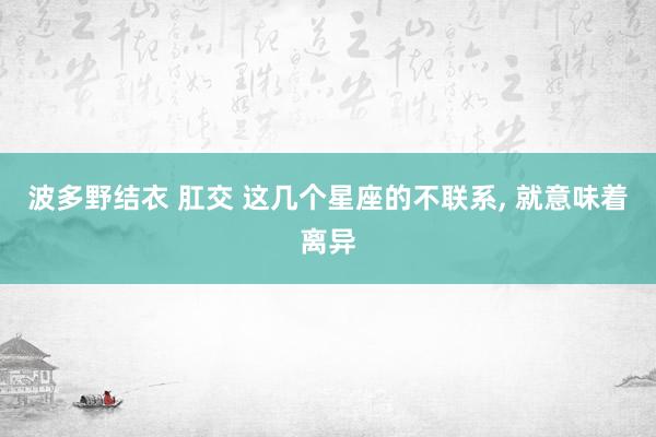 波多野结衣 肛交 这几个星座的不联系， 就意味着离异