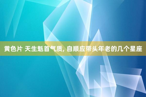 黄色片 天生魁首气质， 自顺应带头年老的几个星座