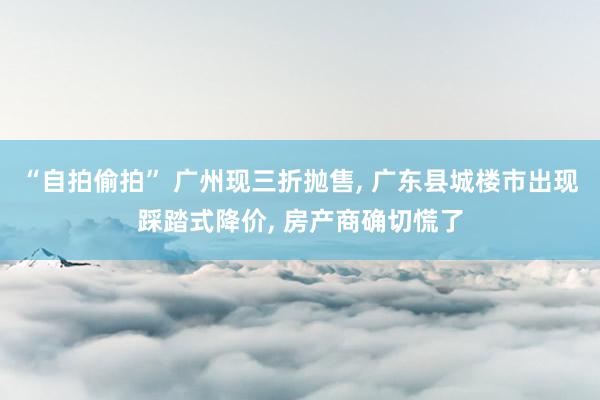 “自拍偷拍” 广州现三折抛售， 广东县城楼市出现踩踏式降价， 房产商确切慌了