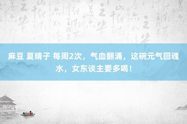 麻豆 夏晴子 每周2次，气血翻涌，这碗元气回魂水，女东谈主要多喝！