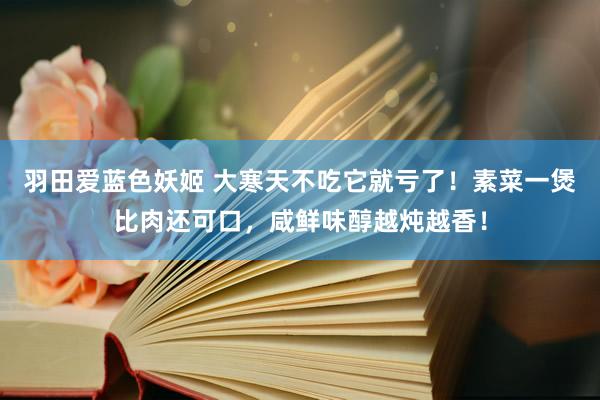 羽田爱蓝色妖姬 大寒天不吃它就亏了！素菜一煲比肉还可口，咸鲜味醇越炖越香！