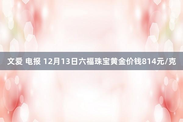 文爱 电报 12月13日六福珠宝黄金价钱814元/克