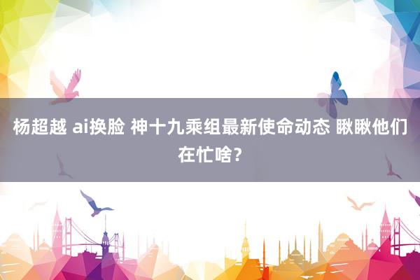 杨超越 ai换脸 神十九乘组最新使命动态 瞅瞅他们在忙啥？