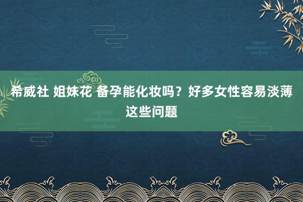 希威社 姐妹花 备孕能化妆吗？好多女性容易淡薄这些问题